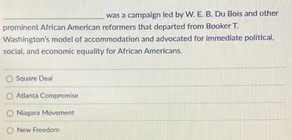 __ was a campaign led by W. E. B Du Bois and other
prominent African American reformers that departed from Booker T.
Washington's model of accommodation and advocated for immediate political,
social, and economic equality for African Americans.
Square Deal
Atlanta Compromise
Niagara Movement
New Freedom