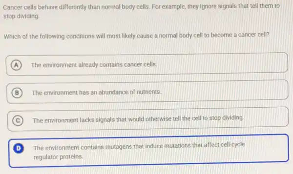 Cancer cells behave differently than normal body cells.For example, they ignore signals that tell them to
stop dividing.
Which of the following conditions will most likely cause a normal body cell to become a cancer cell?
A The environment already contains cancer cells.
B The environment has an abundance of nutrients.
C The environment lacks signals that would otherwise tell the cell to stop dividing. C
D The environment contains mutagens that induce mutations that affect cell-cycle
regulator proteins.