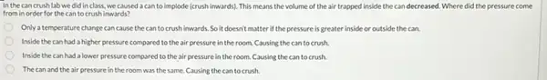 In the cancrush lab we did in class, we caused a can to implode (crush inwards). This means the volume of the air trapped inside the can decreased. Where did the pressure come
from in order for the cantocrush inwards?
Only a temperature change can cause the can tocrush inwards. So it doesn't matter if the pressure is greater inside or outside the can.
Inside the can had a higher pressure compared to the air pressure in the room. Causing the can to crush.
Inside the can had a lower pressure compared to the air pressure in the room. Causing the can to crush.
The can and the air pressure in the room was the same. Causing the can to crush.