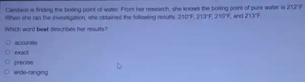 Candace is finding the boiling point of water.From her research, she knows the boiling point of pure water is
212^circ F
When she ran the investigation, she obtained the following results: 210^circ F,213^circ F,210^circ F, and 213^circ F
Which word best describes her results?
accurate
exact
precise
wide-ranging