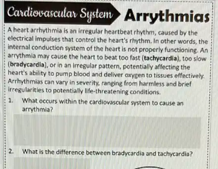 Candiovascular System Arry thmias
A heart arrhythmia is an irregular heartbeat rhythm caused by the
electrical impulses that contro the heart's rhythm. In other words, the
internal conduction system of the heart is not properly functioning. An
arrythmia may cause the heart to beat too fast (tachycardla), too slow
(bradycardla), or in an Irregular pattern, potentially affecting the
heart's ability to pump blood and deliver oxygen to tissues effectively.
Arrhythmias can vary in severity, ranging from harmless and brief
irregularities to potentially life-threatening conditions.
1.
What occurs within the cardiovascular system to cause an
arrythmia?
2.
square 
.