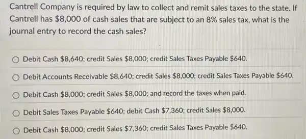 Cantrell Company is required by law to collect and remit sales taxes to the state If
Cantrell has 8,000 of cash sales that are subject to an 8%  sales tax, what is the
journal entry to record the cash sales?
Debit Cash 8,640 credit Sales 8,000 credit Sales Taxes Payable 640
Debit Accounts Receivable 8,640 credit Sales 8,000 credit Sales Taxes Payable 640
Debit Cash 8,000 credit Sales 8,000 and record the taxes when paid.
Debit Sales Taxes Payable 640 debit Cash 7,360 credit Sales 8,000
Debit Cash 8,000 credit Sales 7,360 credit Sales Taxes Payable 640