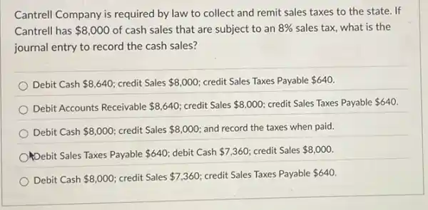 Cantrell Company is required by law to collect and remit sales taxes to the state. If
Cantrell has 8,000 of cash sales that are subject to an 8%  sales tax, what is the
journal entry to record the cash sales?
Debit Cash 8,640 credit Sales 8,000 credit Sales Taxes Payable 640.
Debit Accounts Receivable 8,640 credit Sales 8,000 credit Sales Taxes Payable 640.
Debit Cash 8,000 credit Sales 8,000 and record the taxes when paid.
Opebit Sales Taxes Payable 640 debit Cash 7,360 credit Sales 8,000
Debit Cash 8,000 credit Sales 7,360 credit Sales Taxes Payable 640.