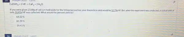 Ca(OH)_(2)+2HFarrow CaF_(2)+2H_(2)O
If you were given 23.68g of calcium hydroxide for the following reaction your theoretical yield would be 12.79g HF. But.when this experiment was conducted, an actual yield of
only 10.41g HF was collected. What would the percent yield be?
64.32% 
81.39% 
39.43%