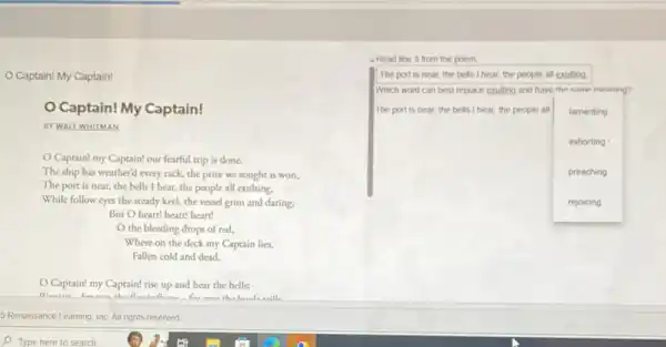 Captain! My Captain!
Captain! My Captain!
BY WALT WHITMAN
Captain! my Captain!our fearful trip is done,
The ship has weather'every rack, the prize we sought is won,
The port is near,the bells I hear.the people all exulting.
While follow eyes the steady keel, the vessel grim and daring;
But O heart! heart!heart!
the bleeding drops of red,
Where on the deck my Captain lies,
Fallen cold and dead.
Captain! my Captain!rise up and hear the bells:
Dienin
S.Renaissance Learning, Inc.All rights reseved
Read line 3 from the poem.
The port is near the bells I hear the people all exulting.
Which word can best replace exulting and have the came meaning?
The port is near the bells I hear, the people all lamenting
exhorting
preaching
rejoicing