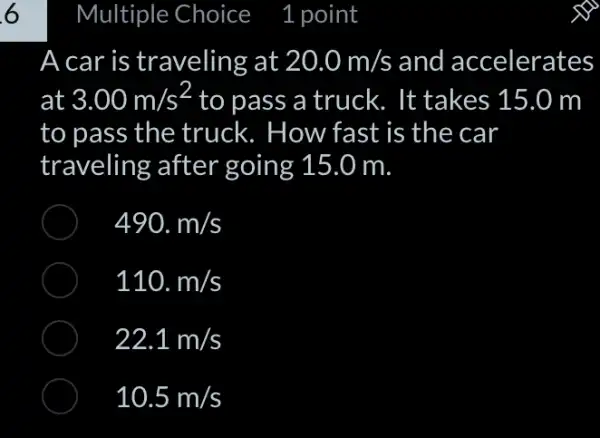 A car is traveling at 20.0m/s and accelerates
at 3.00m/s^2 to pass a truck. It takes 15.0 m
to pass the truck. How fast is the car
traveling after going 15.0 m.
490.m/s
110.m/s
22.1m/s
10.5m/s