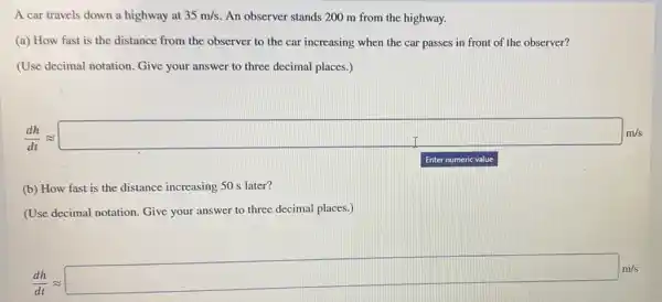 A car travels down a highway at 35m/s An observer stands 200 m from the highway.
(a) How fast is the distance from the observer to the car increasing when the car passes in front of the observer?
(Use decimal notation.Give your answer to three decimal places.)
(d)/(dx)approx square cos
Enter numeric value
(b) How fast is the distance increasing 50 s later?
(Use decimal notation. Give your answer to three decimal places.)
(d^4)/(dt)approx square