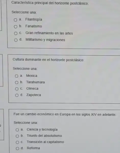 Caracteristica principal del horizonte postclásico:
Seleccione una:
a. Filantropía
b. Fanatismo
c. Gran refinamiento en las artes
d. Militarismo y migraciones
Cultura dominante en el horizonte postclásico:
Seleccione una:
a. Mexica
b. Tarahumara
c. Olmeca
d. Zapoteca
Fue un cambio económico en Europa en los siglos XIV en adelante:
Seleccione una:
a. Ciencia y tecnologia
b. Triunfo del absolutismo
c. Transición al capitalismo
d. Reforma