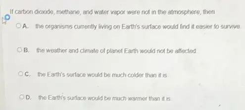 If carbon dioxide, methane, and water vapor were not in the atmosphere, then
A. the organisms currently living on Earth's surface would find it easier to survive.
B. the weather and climate of planet Earth would not be affected
C. the Earth's surface would be much colder than it is
OD. the Earth's surface would be much warmer than it is