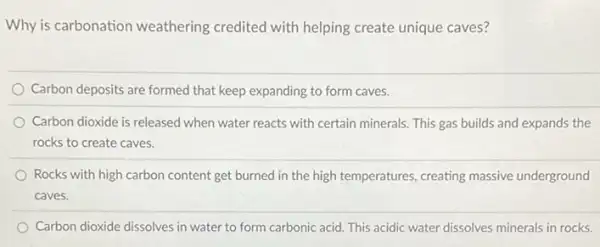 Why is carbonation weathering credited with helping create unique caves?
Carbon deposits are formed that keep expanding to form caves.
Carbon dioxide is released when water reacts with certain minerals. This gas builds and expands the
rocks to create caves.
Rocks with high carbon content get burned in the high temperatures, creating massive underground
caves.
Carbon dioxide dissolves in water to form carbonic acid. This acidic water dissolves minerals in rocks.