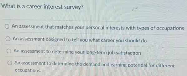 What is a career interest survey?
An assessment that matches your personal interests with types of occupations
An assessment designed to tell you what career you should do
An assessment to determine your long-term job satisfaction
An assessment to determine the demand and earning potential for different
occupations.