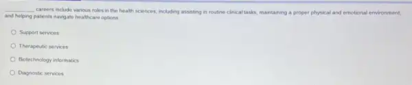 __
careers include various roles in the health sciences including assisting in routine clinical tasks, maintaining a proper physical and emotional environment,
and helping patients navigate healthcare options
Support services
Therapeutic services
Biotechnology informatics
Diagnostic services