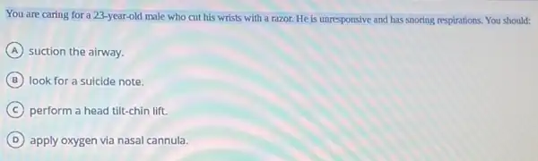 You are caring for a 23-year-old male who cut his wrists with a razor. He is unresponsive and has snoring respirations. You should:
A suction the airway.
B look for a suicide note.
C perform a head tilt-chin lift.
D apply oxygen via nasal cannula.