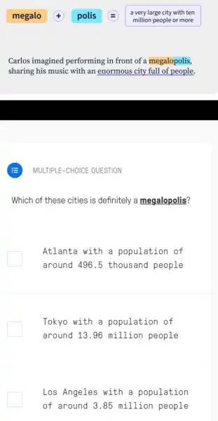 Carlos imagined performing in front of a megalopolis,
sharing his music with an enormous city full of people.
Which of these cities is definitely a megalopolis?
Atlanta with a population of
around 496.5 thousand people
Tokyo with a population of
around 13.96 million people
Los Angeles with a population
of around 3.85 million people