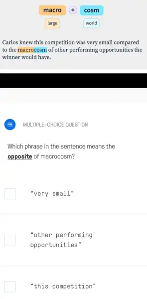 Carlos knew this competition was very small compared
to the macrocosm of other performing opportunities the
winner would have.
MULTIPLE-CHOICE QUESTION
Which phrase in the sentence means the
opposite of macrocosm?
"very small"
"other performing
opportunities"
"this competition"