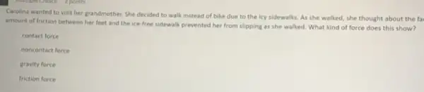 Carolina wanted to visit her grandmother. She decided to walk instead of bike due to the icy sidewalks. As she walked, she thought about the fa
amount of friction between her feet and the ice-free sidewalk prevented her from slipping as she walked. What kind of force does this show?
contact force
noncontact force
gravity force
friction force