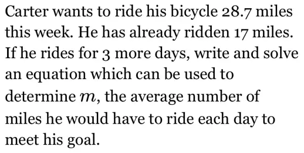 Carter wants to ride his bicycle 28.7 miles
this week.. He has already ridden 17 miles.
If he rides for 3 more days, write and solve
an equation which can be used to
determine m. the average number of
miles he would have to ride each day to
meet his goal.