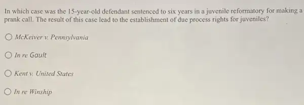 In which case was the 15-year-old defendant sentenced to six years in a juvenile reformatory for making a
prank call. The result of this case lead to the establishment of due process rights for juveniles?
McKeiver v. Pennsylvania
In re Gault
Kent v. United States
In re Winship