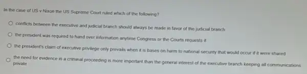 In the case of US v Nixon the US Supreme Court ruled which of the following?
conficts between the executive and judicial branch should always be made in favor of the judicial branch
the president was required to hand over information anytime Congress or the Courts requests it
the president's claim of executive privilege only prevails when it is bases on harm to national security that would occur if it were shared
the need for evidence in a criminal proceeding is more important than the general interest of the executive branch keeping all communications
private