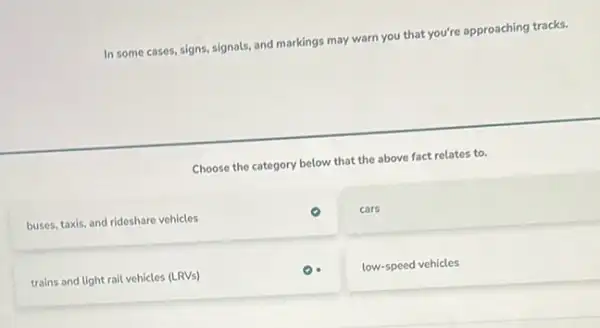 In some cases, signs signals, and markings may warn you that you're approaching tracks.
Choose the category below that the above fact relates to.
buses, taxis, and rideshare vehicles
cars
trains and light rail vehicles (LRVs)
low-speed vehicles