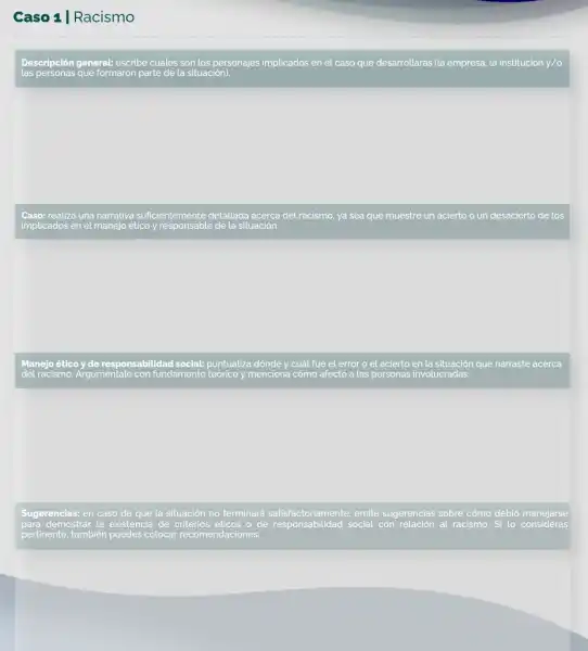 Caso 1 | Racismo
Descripción general: escribe cuátes son los personajes implicados en el caso que desarrollarás (la empresa la institución y/o
Caso: realiza una narrativa suficientemente detallada acerca del racismo, ya sea que muestre un acierto o un desacierto de los
Manejo ético y de responsabilidad social: puntualiza dónde y cuất fue el error o el acierto en la situación que narraste acerca
del racismo. Arguméntalo con fundamento teorico menciona cómo afectó a las personas involucradas.
Sugerencias: en caso de que la situación no terminará satisfactoriamente emite sugerencias sobre cómo debió manejarse
para demostrar la existencia de criterios éticos o de responsabilidad social con relación al racismo. Si lo consideras
pertinente, tambien puedes colocar recomendaciones.