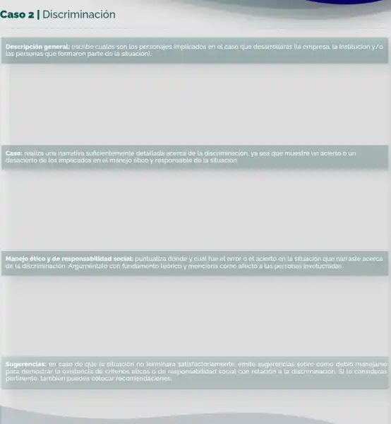 Caso 2 I Discriminación
Descripción general.escribe cuáles son los personajes implicados en el caso que desarrollarás (la empresa, la institución y/o
las personas que formaron parte de la situación).
Caso: realiza una narrativa suficientemente detallada acerca de la discriminación.ya sea que muestre un acierto o un
desacierto de los implicados en el manejo ético y responsable de la situación.
Manejo ético y de responsabilidad social:puntualiza dónde y cuát fue el error o el acierto en la situación que narraste acerca
de la discriminación . Arguméntalo con fundamento teórico !/ menciona cómo afectó a las personas involucradas.
Sugerencias: en caso de que la situación no terminara satisfactoriamente, emite sugerencias sobre cómo
para demostrar la existencia de criterios éticos o de responsabilidad social con relación a la discriminación. Si lo consideras
pertinente, también puedes colocar recomendac ciones.