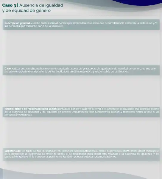 Caso 3 I Ausencia de igualdad
y de equidad de género
Descripción general: escribe cuátes son los personajes implicados en el caso que desarrollarás (la empresa la institución y/o
Caso: realiza una narrativa suficientemente detallada acerca de la ausencia de igualdad y de equidad de género, ya sea que
muestre un acierto o un desacierto de los implicados en el manejo ético y responsable de la situación.
Manejo ético y de responsabilidad social:puntualiza dónde y cuát fue el error o el acierto en la situación que narraste acerca
de la ausencia de igualdad y de equidad de género. Argumèntalo con fundamento teórico y menciona cómo afectó a las
personas involucradas.
Sugerencias: en caso de que la situación no terminará satisfactoriam ente, emite sugerencias sobre cómo debió manejarse
para demostrar la existencia de criterios éticos o de responsabilidad social con relación a la ausencia de igualdad y de
equidad de género. Si lo consideras pertinente también puedes colocar recomendaciones.