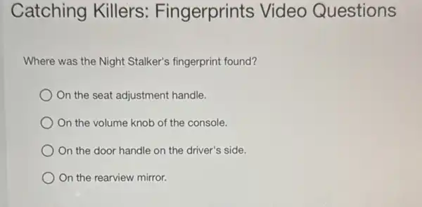 Catching Killers:Fingerprints Video Questions
Where was the Night Stalker's fingerprint found?
On the seat adjustment handle.
On the volume knob of the console.
On the door handle on the driver's side.
) On the rearview mirror.