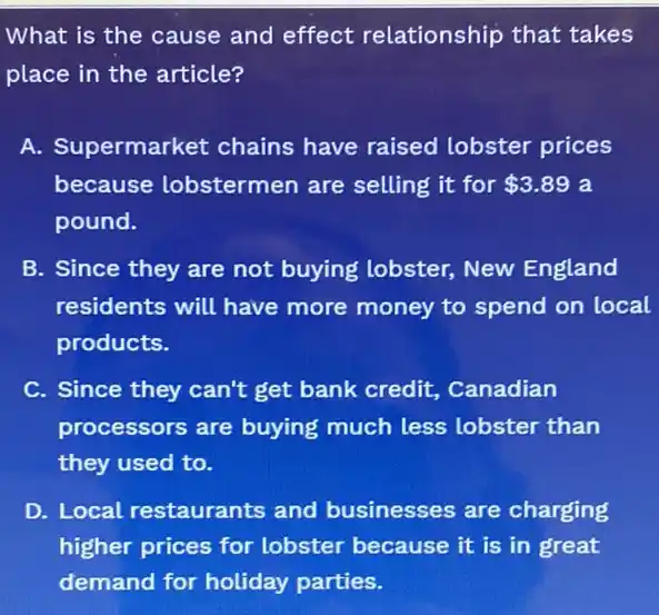 What is the cause and effect relationship that takes
place in the article?
A. Supermarket chains have raised lobster prices
because lobstermen are selling it for 3.89 a
pound.
B. Since they are not buying lobster,New England
residents will have more money to spend on local
products.
C. Since they can't get bank credit . Canadian
processors are buying much less lobster than
they used to.
D. Local restaurants and businesses are charging
higher prices for lobster because it is in great
demand for holiday parties.