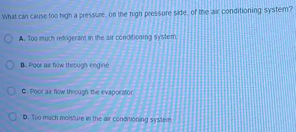 What can cause too high a pressure, on the high pressure side. of the air conditioning system?
A. Too much refrigerant in the air conditioning system.
B. Poor air flow through engine.
C. Poor air flow through the evaporator.
D. Too much moisture in the air conditioning system.