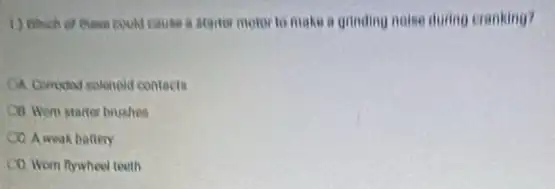 ( ) Which of these could cause a starter motor to make a grinding noise during cranking?
CA Comediad solenold contects
Cill wom starter brushes
CO. A weak battery
CO. Wom flywheel teeth