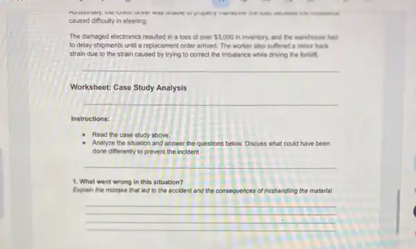 caused difficulty in steering.
The damaged electronics resulted in a loss of over 3,000 in inventory, and the warehouse had
to delay shipments until a replacement order arrived The worker also suffered a minor back
strain due to the strain caused by trying to correct the imbalance while driving the forkitt.
__
Worksheet: Case Study Analysis
__
Instructions:
Read the case study above.
Analyze the situation and answer the questions below.Discuss what could have been
done differently to prevent the incident.
__
1. What went wrong In this situation?
Explain the mistake that led to the accident and the consequences of mishandling the material.
__