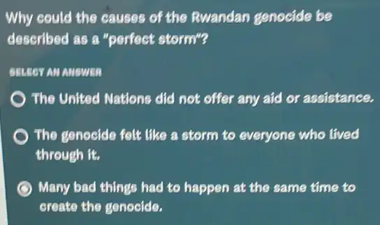 Why could the causes of the Rwandan genocide be
described as a "perfect storm"?
SELECT AM MUSWER
The United Nations did not offer any aid or assistance.
The genocide felt like a storm to everyone who lived
through it.
Many bad things had to happen at the same time to
create the genocide.