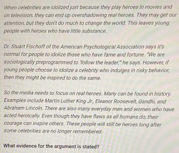 When celebrities are idolized just because they play heroes in movies and
on television, they can end up overshadowing real heroes. They may get our
attention, but they don't do much to change the world. This leaves young
people with heroes who have little substance.
__
Dr. Stuart Fischoff of the American Psychological Association says it's
normal for people to idolize those who have fame and fortune. "We are
sociologically preprogrammed to "follow the leader,"he says. However, if
young people choose to idolize a celebrity who indulges in risky behavior,
then they might be inspired to do the same.
__
So the media needs to focus on real heroes. Many can be found in history.
Examples include Martin Luther King Jr.Eleanor Roosevelt Gandhi, and
Abraham Lincoln. There are also many everyday men and women who have
acted heroically. Even though they have flaws as all humans do,their
courage can inspire others. These people will still be heroes long after
some celebrities are no longer remembered.
What evidence for the argument is stated?