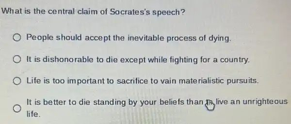 What is the central claim of Socrates's speech?
) People should acce pt the inevitable process of dying.
It is dishonorable to die except while fighting for a country.
Life is too important to sacrifice to vain materialistic pursuits.
It is better to die standing by your beliefs than IIR live an unrighteous
life.