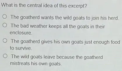 What is the central idea of this excerpt?
The goatherd wants the wild goats to join his herd.
The bad weather keeps all the goats in their
enclosure
The goatherd gives his own goats just enough food
to survive.
The wild goats leave because the goatherd
mistreats his own goats.