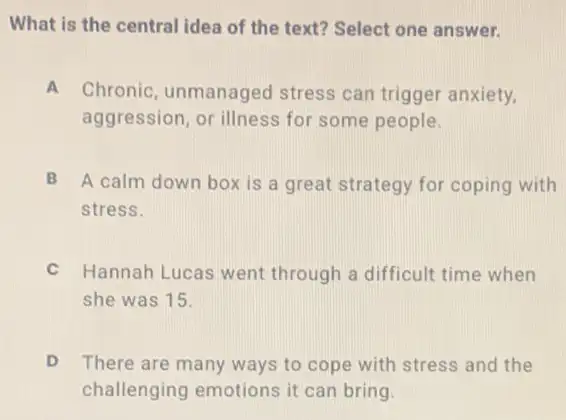 What is the central idea of the text?Select one answer.
A Chronic, unmanaged stress can trigger anxiety.
aggression, or illness for some people.
B A calm down box is a great strategy for coping with
stress.
C Hannah Lucas went through a difficult time when
she was 15.
There are many ways to cope with stress and the
challenging emotions it can bring.