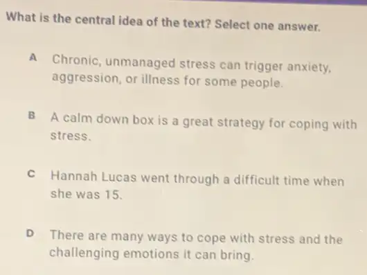 What is the central idea of the text?Select one answer.
A
Chronic, unmanaged stress can trigger anxiety.
aggression, or illness for some people.
B
A calm down box is a great strategy for coping with
stress.
C
Hannah Lucas went through a difficult time when
she was 15.
There are many ways to cope with stress and the
challenging emotions it can bring.