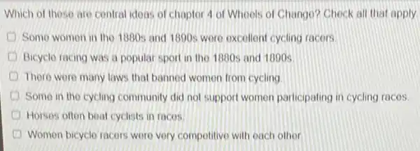 Which of these are central idoas of chapter 4 of Wheels of Chango? Check all that apply
Somo women in the 1880s and 1890s were excellent cycling racers
Bicycle racing was a popular sport in the 1880s and 1890s
There were many laws that banned womon from cycling
Some in the cycling community did not support women participating in cycling races
Horses often boat cyclists in racos.
Women bicyclo racers wor very competitive with each other