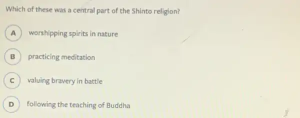 Which of these was a central part of the Shinto religion?
A worshipping spirits in nature A
B ) practicing meditation
C ) valuing bravery in battle
D ) following the teaching of Buddha