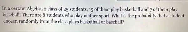 In a certain Algebra 2 class of 25 students ,15 of them play basketball and 7 of them play
baseball. There are 8 students who play neither sport. What is the probability that a student
chosen randomly from the class plays basketball or baseball?