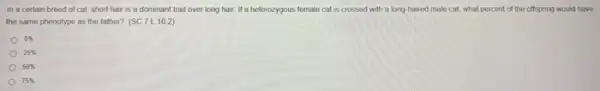 In a certain breed of cat, short hair is a dominant trait over long hair. If a heterozygous female cat is crossed with a long haired male cat, what percent of the offspring would have
the same phenotype as the father? (SC.7)16.2)
0% 
25% 
50% 
75%