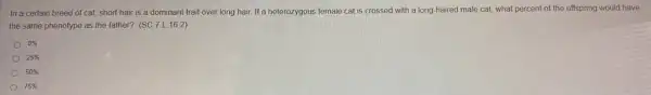 In a certain breed of cat, short hair is a dominant trait over long hair. If a heterozygous female cat is crossed with a long-haired male cat,what percent of the offspring would have
the same phenotype as the father? (SC.7.16.2)
0% 
25% 
50% 
75%