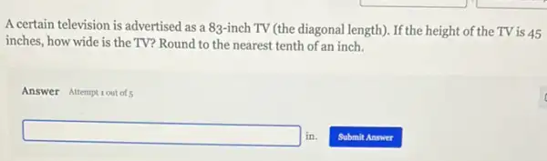 A certain television is advertised as a 83-inch TV (the diagonal length). If the height of the TV is 45
inches, how wide is the TV? Round to the nearest tenth of an inch.
Answer Attemptiout of5
square in.