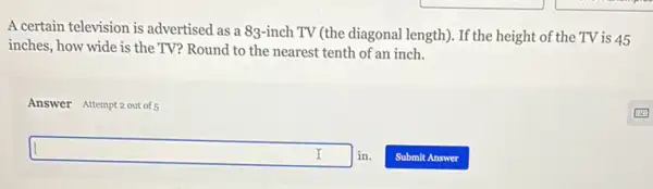 A certain television is advertised as a 83-inch TV (the diagonal length). If the height of the TV is 45
inches, how wide is the TV? Round to the nearest tenth of an inch.
Answer Attempt 2 out of
square in.