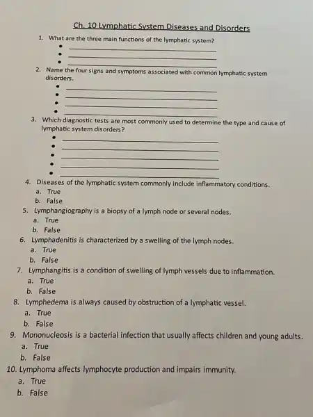 Ch. 10 Lymphatic System Diseases and Disorders
1. What are the three main functions of the lymphatic system?
__
__
__
Name the four signs and symptoms associated with common lymphatic system
disorders.
__
__
__
__
3. Which diagnostic tests are most commonly used to determine the type and cause of
lymphatic system disorders?
__
__
__
__
__
4. Diseases of the lymphatic system commonly include inflammatory conditions.
a. True
b. False
5. Lymphangiography is a biopsy of a lymph node or several nodes.
a. True
b. False
6. Lymphadenitis is characterized by a swelling of the lymph nodes.
a. True
b. False
7. Lymphangitis is a condition of swelling of lymph vessels due to inflammation.
a. True
b. False
8. Lymphedema is always caused by obstruction of a lymphatic vessel.
a. True
b. False
9. Mononucleosis is a bacterial infection that usually affects children and young adults.
a. True
b. False
10. Lymphoma affects lymphocyte production and impairs immunity.
a. True
b. False