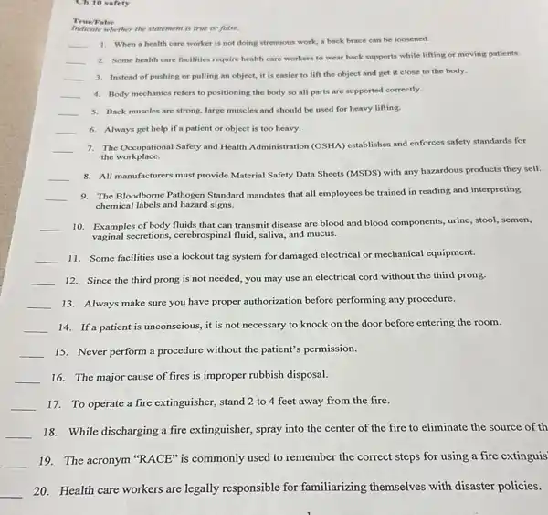 Ch 10 safety
True/False
Indicate whether the statement is true or false.
__
1. When a health care worker is not doing strenuous work, a back brace can be loosened.
__
2. Some health care facilities require health care workers to wear back supports while lifting or moving patients.
__ 3. Instead of pushing or pulling an object,it is easier to lift the object and get it close to the body.
__ 4. Body mechanics refers to positioning the body so all parts are supported correctly.
__ 5. Back muscles are strong, large muscles and should be used for heavy lifting.
__ 6. Always get help if a patient or object is too heavy.
__
7. The Occupational Safety and Health Administration (OSHA)establishes and enforces safety standards for
the workplace.
__
8. All manufacturers must provide Material Safety Data Sheets (MSDS) with any hazardous products they sell.
__
9. The Bloodbome Pathogen Standard mandates that all employees be trained in reading and interpreting
chemical labels and hazard signs.
__ 10. Examples of body fluids that can transmit disease are blood and blood components, urine, stool,semen,
vaginal secretions, cerebrospinal fluid,saliva, and mucus.
__
11. Some facilities use a lockout tag system for damaged electrical or mechanical equipment.
__ 12. Since the third prong is not needed,you may use an electrical cord without the third prong.
__ 13. Always make sure you have proper authorization before performing any procedure.
__ 14. If a patient is unconscious, it is not necessary to knock on the door before entering the room.
__ 15. Never perform a procedure without the patient's permission.
__ 16. The major cause of fires is improper rubbish disposal.
__ 17. To operate a fire extinguisher, stand 2 to 4 feet away from the fire.
__
18. While discharging a fire extinguisher, spray into the center of the fire to eliminate the source of th
__
19. The acronym "RACE"is commonly used to remember the correct steps for using a fire extinguis
__
20. Health care workers are legally responsible for familiarizing themselves with disaster policies.