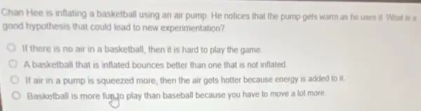 Chan Hee is inflating a basketball using an air pump. He notices that the pump gets warm as he uses it. What is a
good hypothesis that could lead to new experimentation?
If there is no air in a basketball, then it is hard to play the game
A basketball that is inflated bounces better than one that is not inflated
If air in a pump is squeezed more then the air gets hotter because energy is added to it.
Basketball is more fun...play than baseball because you have to move a lot more