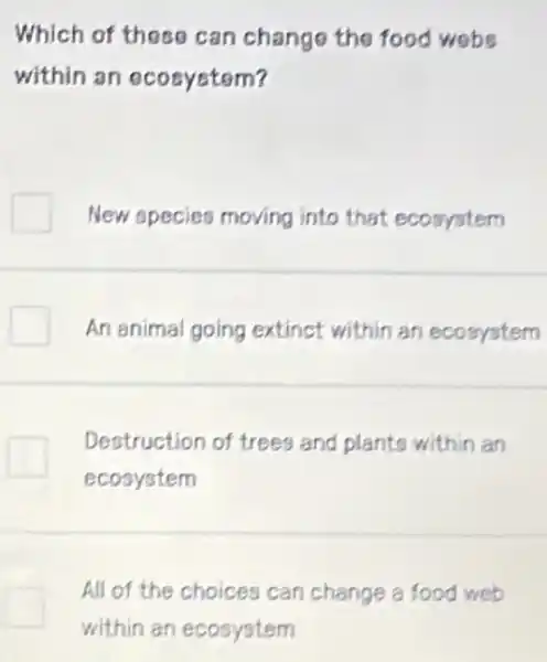 Which of these can change the food webs
within an ecosystem?
New species moving into that ecosystem
An animal going extinct within an ecosystem
Destruction of trees and planto within an
ecosystem
All of the choices can change a food web
within an ecosystem