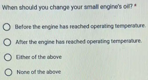 When should you change your small engine's oil?
Before the engine has reached operating temperature.
After the engine has reached operating temperature.
Either of the above
None of the above